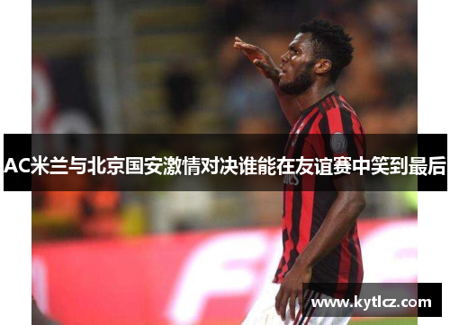 AC米兰与北京国安激情对决谁能在友谊赛中笑到最后