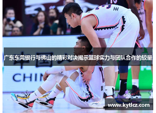 广东东莞银行与佛山的精彩对决揭示篮球实力与团队合作的较量