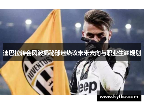 迪巴拉转会风波揭秘球迷热议未来去向与职业生涯规划