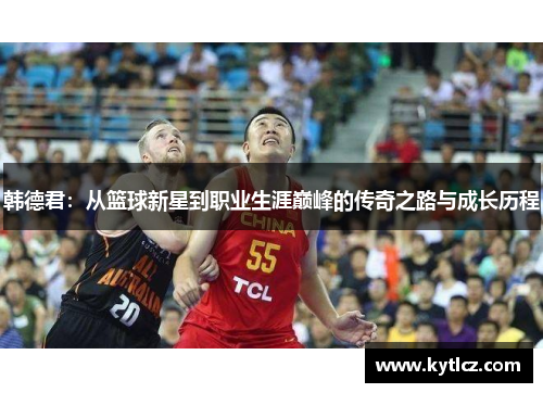 韩德君：从篮球新星到职业生涯巅峰的传奇之路与成长历程