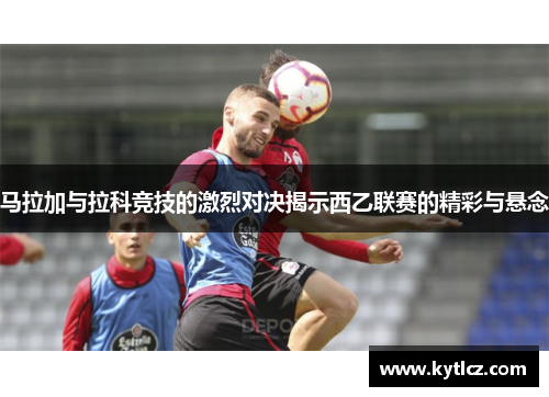 马拉加与拉科竞技的激烈对决揭示西乙联赛的精彩与悬念