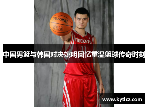 中国男篮与韩国对决姚明回忆重温篮球传奇时刻