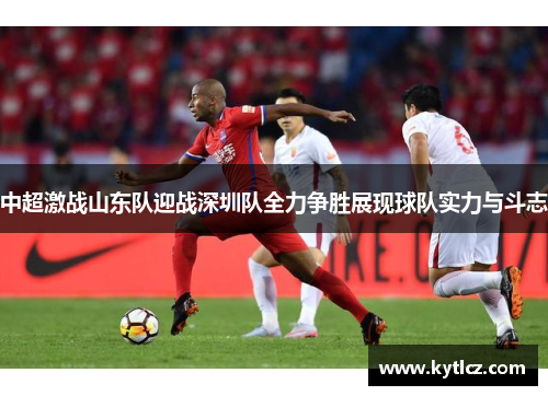 中超激战山东队迎战深圳队全力争胜展现球队实力与斗志