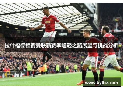 拉什福德领衔曼联新赛季崛起之路展望与挑战分析