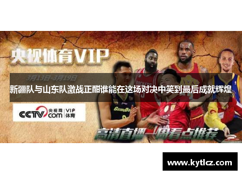 新疆队与山东队激战正酣谁能在这场对决中笑到最后成就辉煌